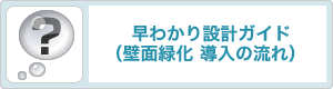 早わかり設計ガイド(壁面緑化 導入の流れ) 早わかり設計ガイド(壁面緑化 導入の流れ)